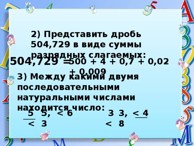 2) Представить дробь 504,729 в виде суммы разрядных слагаемых: 504,729 = 500 + 4 + 0,7 + 0,02 + 0,009 3) Между какими двумя последовательными натуральными числами находится число: 5,3 3,8 5    3   _____ _____ 