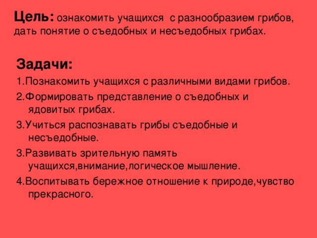 Цель: ознакомить учащихся с разнообразием грибов, дать понятие о съедобных и несъедобных грибах. Задачи: 1.Познакомить учащихся с различными видами грибов. 2.Формировать представление о съедобных и ядовитых грибах. 3.Учиться распознавать грибы съедобные и несъедобные. 3.Развивать зрительную память учащихся,внимание,логическое мышление. 4.Воспитывать бережное отношение к природе,чувство прекрасного. 