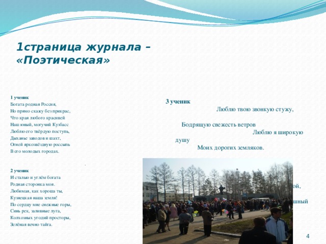1страница журнала –  «Поэтическая» 3 ученик Люблю твою звонкую стужу, Бодрящую свежесть ветров Люблю я широкую душу Моих дорогих земляков. Застенчивый, с виду суровый Здесь славною жизнью живёт Прямой, хлебосольный, здоровый, Бесстрашный сибирский народ. 1 ученик Богата родная Россия, Но прямо скажу без прикрас, Что края любого красивей Наш юный, могучий Кузбасс Люблю его твёрдую поступь, Дыханье заводов и шахт, Огней яркозвёздную россыпь В его молодых городах. . 2 ученик И сталью и углём богата Родная сторонка моя. Любимая, как хороша ты, Кузнецкая наша земля! По сердцу мне снежные горы, Синь рек, заливные луга, Колхозных угодий просторы, Зелёная вечно тайга.    