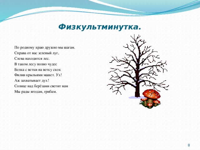 Физкультминутка.   По родному краю дружно мы шагам. Справа от нас зеленый луг, Слева находится лес. В таком лесу полно чудес Белка с ветки на ветку скок Филин крыльями машет. Ух! Аж захватывает дух! Солнце над берёзами светит нам Мы рады ягодам, грибам.    
