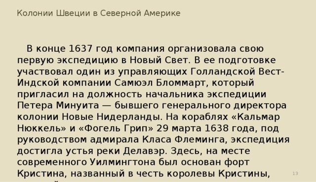 Колонии Швеции в Северной Америке В конце 1637 год компания организовала свою первую экспедицию в Новый Свет. В ее подготовке участвовал один из управляющих Голландской Вест-Индской компании Самюэл Бломмарт, который пригласил на должность начальника экспедиции Петера Минуита — бывшего генерального директора колонии Новые Нидерланды. На кораблях «Кальмар Нюккель» и «Фогель Грип» 29 марта 1638 года, под руководством адмирала Класа Флеминга, экспедиция достигла устья реки Делавэр. Здесь, на месте современного Уилмингтона был основан форт Кристина, названный в честь королевы Кристины, который позже стал админитративным центром шведской колонии.  