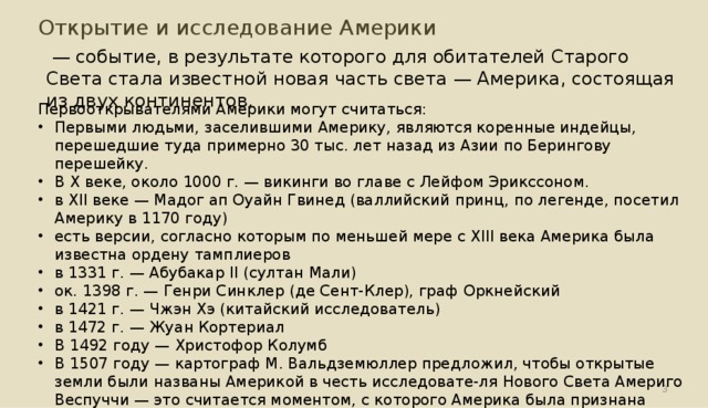 Открытие и исследование Америки  — событие, в результате которого для обитателей Старого Света стала известной новая часть света — Америка, состоящая из двух континентов. Первооткрывателями Америки могут считаться: Первыми людьми, заселившими Америку, являются коренные индейцы, перешедшие туда примерно 30 тыс. лет назад из Азии по Берингову перешейку. В X веке, около 1000 г. — викинги во главе с Лейфом Эрикссоном. в XII веке — Мадог ап Оуайн Гвинед (валлийский принц, по легенде, посетил Америку в 1170 году) есть версии, согласно которым по меньшей мере с XIII века Америка была известна ордену тамплиеров в 1331 г. — Абубакар II (султан Мали) ок. 1398 г. — Генри Синклер (де Сент-Клер), граф Оркнейский  в 1421 г. — Чжэн Хэ (китайский исследователь) в 1472 г. — Жуан Кортериал  В 1492 году — Христофор Колумб  В 1507 году — картограф М. Вальдземюллер предложил, чтобы открытые земли были названы Америкой в честь исследовате-ля Нового Света Америго Веспуччи — это считается моментом, с которого Америка была признана самостоятельным континентом.  