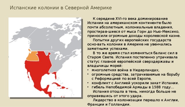 Испанские колонии в Северной Америке К середине XVI-го века доминирование Испании на американском континенте было почти абсолютным, колониальные владения, простирав-шиеся от мыса Горн до Нью-Мексико, приносили огромные доходы королевской казне. Попытки других европейских государств осно-вать колонии в Америке не увенчались заметными успехами. В то же время стал изменяться баланс сил в Старом Свете. Испания постепенно утрачивала статус главной европейской сверхдержавы и владычицы морей: многолетняя война в Нидерландах, огромные средства, затрачиваемые на борьбу с Реформацией по всей Европе, конфликт с Англией ускорили закат Испании. гибель Непобедимой Армады в 1588 году... Испания отошла в тень, никогда больше не оправившись от этого удара. Лидерство в колонизации перешло к Англии, Франции и Голландии.  