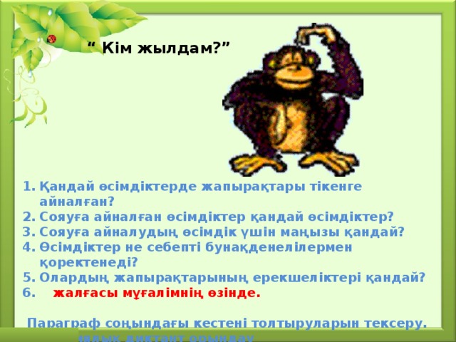 “ Кім жылдам?”  Қандай өсімдіктерде жапырақтары тікенге айналған? Сояуға айналған өсімдіктер қандай өсімдіктер? Сояуға айналудың өсімдік үшін маңызы қандай? Өсімдіктер не себепті бунақденелілермен қоректенеді? Олардың жапырақтарының ерекшеліктері қандай?  жалғасы мұғалімнің өзінде.   Параграф соңындағы кестені толтыруларын тексеру. Биологиялық диктант орындау 