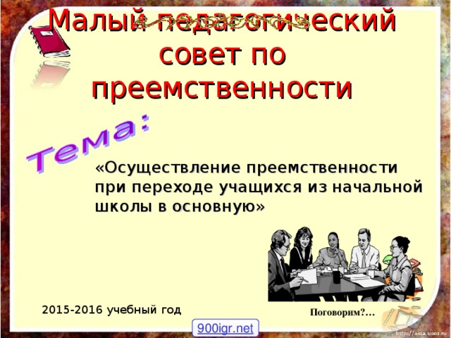 Малый педагогический совет по преемственности «Осуществление преемственности при переходе учащихся из начальной школы в основную» 2015-2016 учебный год Поговорим?… 900igr.net 