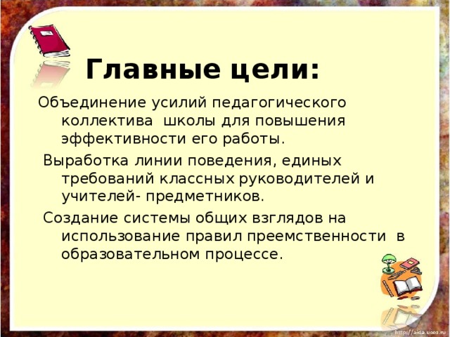 Главные цели: Объединение усилий педагогического коллектива школы для повышения эффективности его работы.  Выработка линии поведения, единых требований классных руководителей и учителей- предметников.  Создание системы общих взглядов на использование правил преемственности в образовательном процессе. 