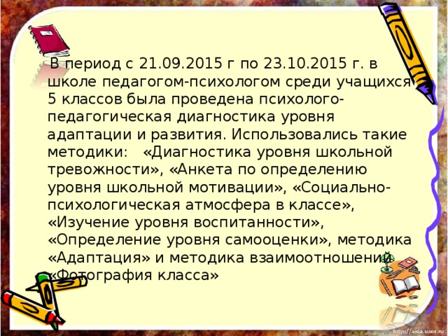  В период с 21.09.2015 г по 23.10.2015 г. в школе педагогом-психологом среди учащихся 5 классов была проведена психолого-педагогическая диагностика уровня адаптации и развития. Использовались такие методики: «Диагностика уровня школьной тревожности», «Анкета по определению уровня школьной мотивации», «Социально-психологическая атмосфера в классе», «Изучение уровня воспитанности», «Определение уровня самооценки», методика «Адаптация» и методика взаимоотношений «Фотография класса» 