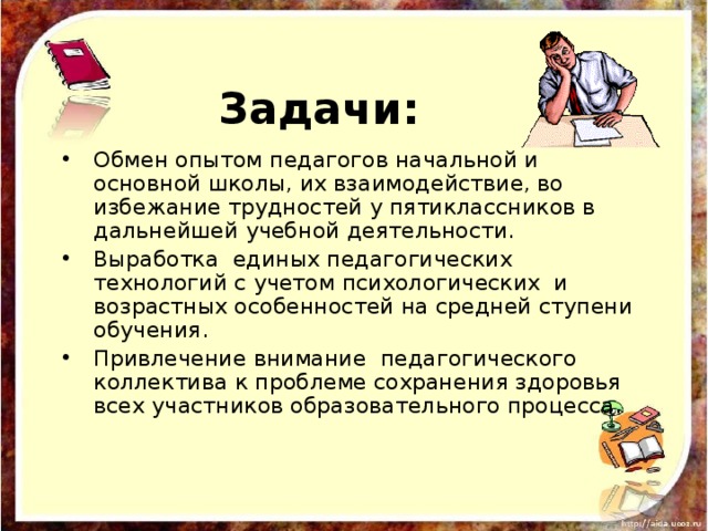 Задачи: Обмен опытом педагогов начальной и основной школы, их взаимодействие, во избежание трудностей у пятиклассников в дальнейшей учебной деятельности. Выработка единых педагогических технологий с учетом психологических и возрастных особенностей на средней ступени обучения. Привлечение внимание педагогического коллектива к проблеме сохранения здоровья всех участников образовательного процесса. 