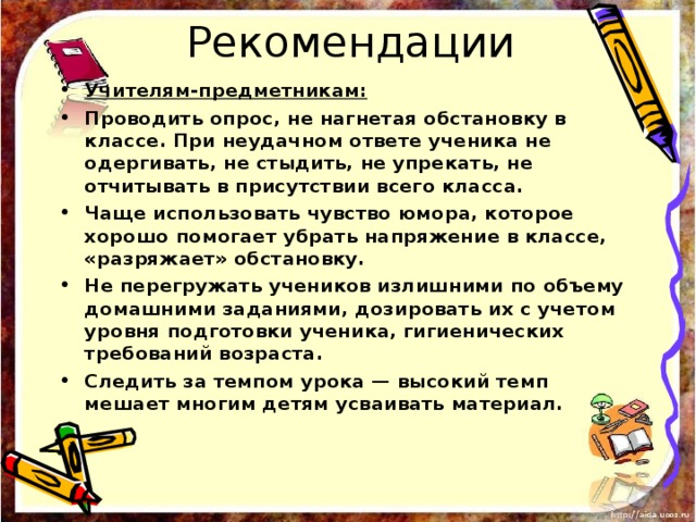 Рекомендации Учителям-предметникам: Проводить опрос, не нагнетая обстановку в классе. При неудачном ответе ученика не одергивать, не стыдить, не упрекать, не отчитывать в присутствии всего класса. Чаще использовать чувство юмора, которое хорошо помогает убрать напряжение в классе, «разряжает» обстановку. Не перегружать учеников излишними по объему домашними заданиями, дозировать их с учетом уровня подготовки ученика, гигиенических требований возраста. Следить за темпом урока — высокий темп мешает многим детям усваивать материал. 