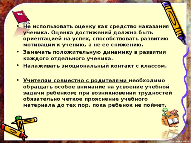 Не использовать оценку как средство наказания ученика. Оценка достижений должна быть ориентацией на успех, способствовать развитию мотивации к учению, а не ее снижению. Замечать положительную динамику в развитии каждого отдельного ученика. Налаживать эмоциональный контакт с классом.  Учителям совместно с родителями необходимо обращать особое внимание на усвоение учебной задачи ребенком; при возникновении трудностей обязательно четкое прояснение учебного материала до тех пор, пока ребенок не поймет.   
