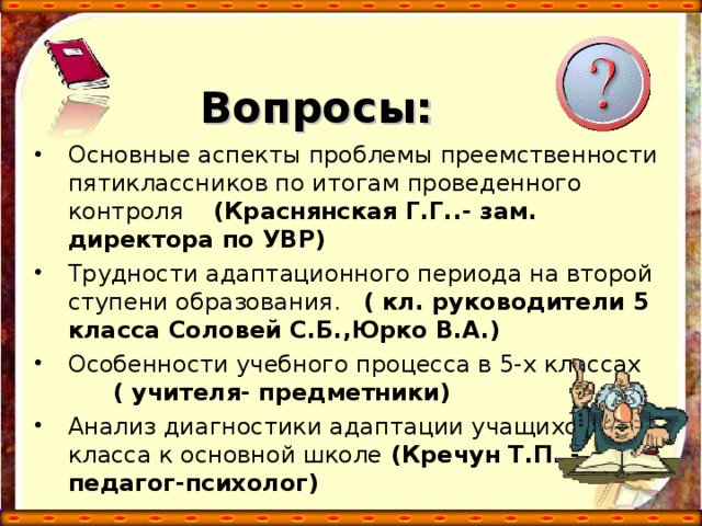 Вопросы: Основные аспекты проблемы преемственности пятиклассников по итогам проведенного контроля (Краснянская Г.Г..- зам. директора по УВР) Трудности адаптационного периода на второй ступени образования. ( кл. руководители 5 класса Соловей С.Б.,Юрко В.А.) Особенности учебного процесса в 5-х классах ( учителя- предметники) Анализ диагностики адаптации учащихся 5-х класса к основной школе (Кречун Т.П..-педагог-психолог)  