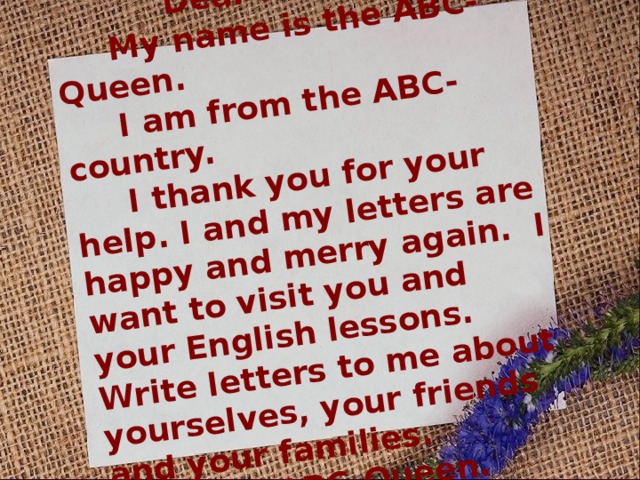 Dear friends,  My name is the ABC-Queen.  I am from the ABC-country.  I thank you for your help. I and my letters are happy and merry again. I want to visit you and your English lessons. Write letters to me about yourselves, your friends and your families. The ABC-Queen. 