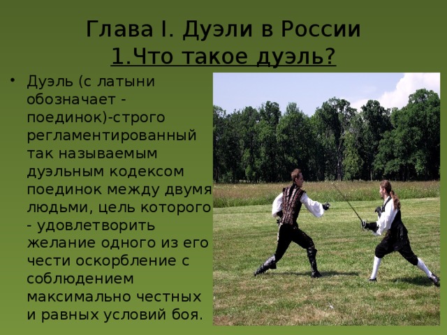Глава I. Дуэли в России  1.Что такое дуэль? Дуэль (с латыни обозначает - поединок)-строго регламентированный так называемым дуэльным кодексом поединок между двумя людьми, цель которого - удовлетворить желание одного из его чести оскорбление с соблюдением максимально честных и равных условий боя. 