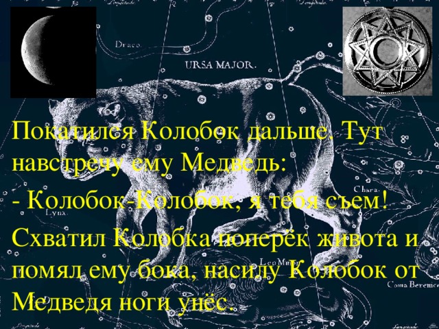 Покатился Колобок дальше. Тут навстречу ему Медведь: - Колобок-Колобок, я тебя съем! Схватил Колобка поперёк живота и помял ему бока, насилу Колобок от Медведя ноги унёс.