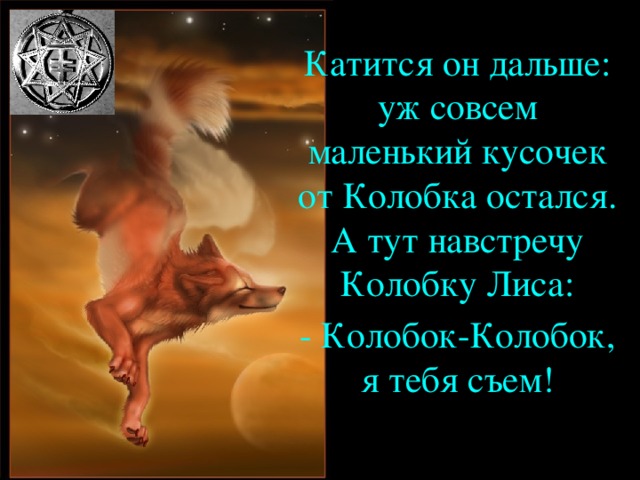 Катится он дальше: уж совсем маленький кусочек от Колобка остался. А тут навстречу Колобку Лиса: - Колобок-Колобок, я тебя съем!