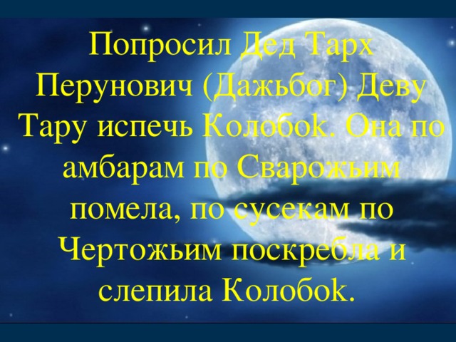 Попросил Дед Тарх Перунович (Дажьбог) Деву Тару испечь Колобоk. Она по амбарам по Сварожьим помела, по сусекам по Чертожьим поскребла и слепила Колобоk.