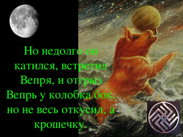 Но недолго он катился, встретил Вепря, и отгрыз Вепрь у колобка бок, но не весь откусил, а крошечку.