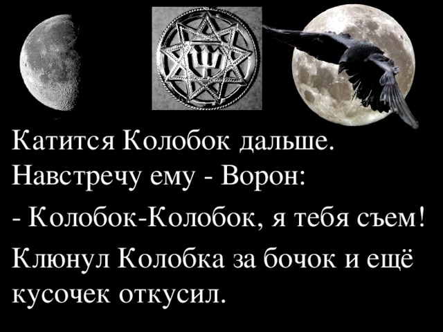 Катится Колобок дальше. Навстречу ему - Ворон: - Колобок-Колобок, я тебя съем! Клюнул Колобка за бочок и ещё кусочек откусил.