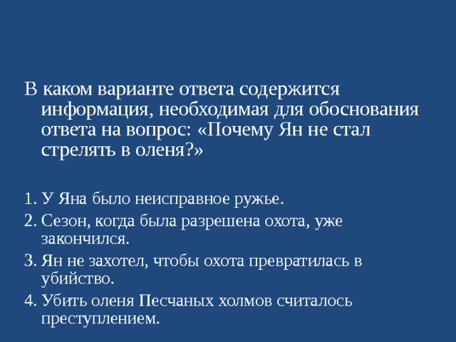 В каком варианте ответа содержится информация, необходимая для обоснования ответа на вопрос : «Почему Ян не стал стрелять в оленя?» У Яна было неисправное ружье. Сезон, когда была разрешена охота, уже закончился. Ян не захотел, чтобы охота превратилась в убийство. Убить оленя Песчаных холмов считалось преступлением.   