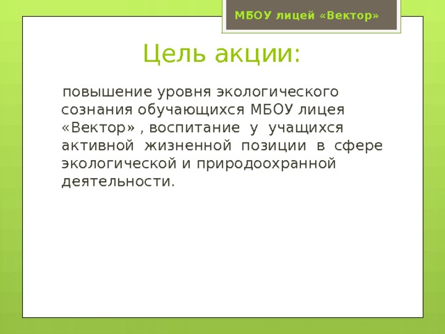 МБОУ лицей «Вектор» Цель акции:  повышение уровня экологического сознания обучающихся МБОУ лицея «Вектор» , воспитание у учащихся активной жизненной позиции в сфере экологической и природоохранной деятельности. 