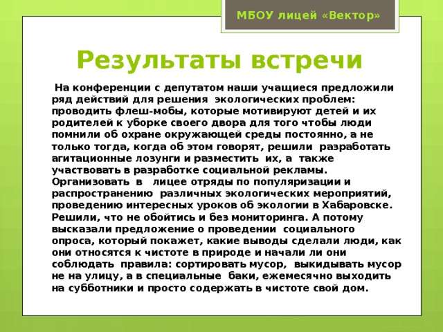 МБОУ лицей «Вектор» Результаты встречи  На конференции с депутатом наши учащиеся предложили ряд действий для решения экологических проблем: проводить флеш-мобы, которые мотивируют детей и их родителей к уборке своего двора для того чтобы люди помнили об охране окружающей среды постоянно, а не только тогда, когда об этом говорят, решили разработать агитационные лозунги и разместить их, а также участвовать в разработке социальной рекламы. Организовать в лицее отряды по популяризации и распространению различных экологических мероприятий, проведению интересных уроков об экологии в Хабаровске. Решили, что не обойтись и без мониторинга. А потому высказали предложение о проведении социального опроса, который покажет, какие выводы сделали люди, как они относятся к чистоте в природе и начали ли они соблюдать правила: сортировать мусор, выкидывать мусор не на улицу, а в специальные баки, ежемесячно выходить на субботники и просто содержать в чистоте свой дом. 