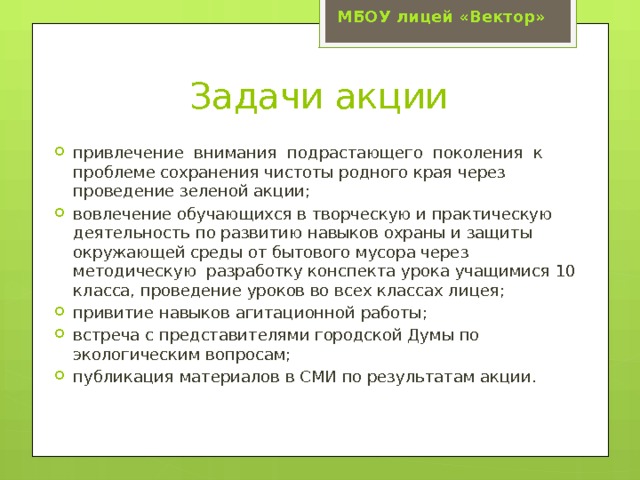 МБОУ лицей «Вектор» Задачи акции привлечение внимания подрастающего поколения к проблеме сохранения чистоты родного края через проведение зеленой акции; вовлечение обучающихся в творческую и практическую деятельность по развитию навыков охраны и защиты окружающей среды от бытового мусора через методическую разработку конспекта урока учащимися 10 класса, проведение уроков во всех классах лицея; привитие навыков агитационной работы; встреча с представителями городской Думы по экологическим вопросам; публикация материалов в СМИ по результатам акции. 