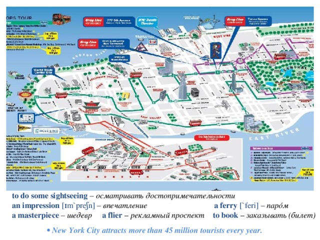 to do some sightseeing – осматривать достопримечательности  an impression [ɪm`preʃn] – впечатление a ferry [`feri] – парóм a masterpiece – шедевр a flier – рекламный проспект to book – заказывать (билет) •  New York City attracts more than 45 million tourists every year. 