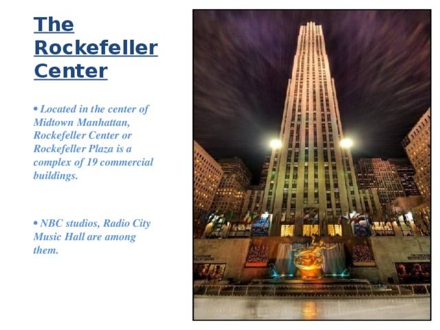 The Rockefeller Center •  Located in the center of Midtown Manhattan, Rockefeller Center or Rockefeller Plaza is a complex of 19 commercial buildings.   •  NBC studios, Radio City Music Hall are among them. 
