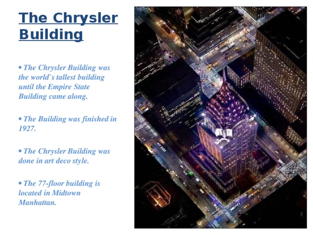 The Chrysler Building •  The Chrysler Building was the world`s tallest building until the Empire State Building came along.  • The Building was finished in 1927.  • The Chrysler Building was done in art deco style.  • The 77-floor building is located in Midtown Manhattan. 