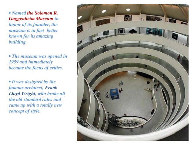 • Named the Solomon R. Guggenheim Museum  in honor of its founder, the museum is in fact better known for its amazing building.  •  The museum was opened in 1959 and immediately became the focus of critics.  •  It was designed by the famous architect, Frank Lloyd Wright , who broke all the old standard rules and came up with a totally new concept of style.   