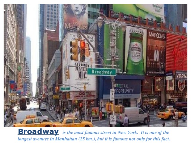 Broadway   is the most famous street in New York. It is one of the longest avenues in Manhattan (25 km.), but it is famous not only for this fact. 