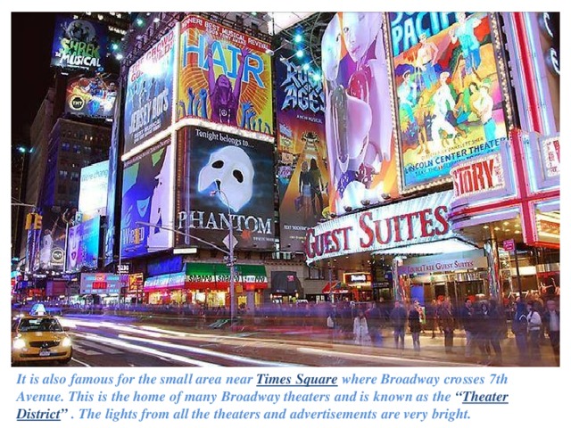 It is also famous for the small area near Times Square  where Broadway crosses 7th Avenue. This is the home of many Broadway theaters and is known as the “ Theater District ”  . The lights from all the theaters and advertisements are very bright.   