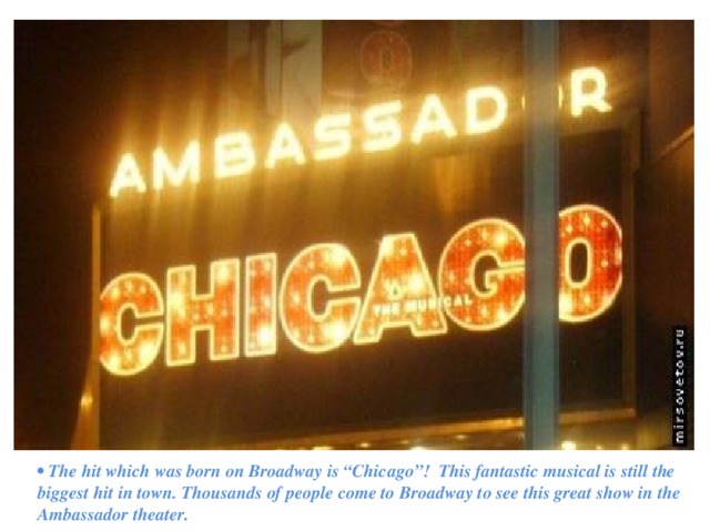 •  The hit which was born on Broadway is “Chicago”! This fantastic musical is still the biggest hit in town. Thousands of people come to Broadway to see this great show in the Ambassador theater. 