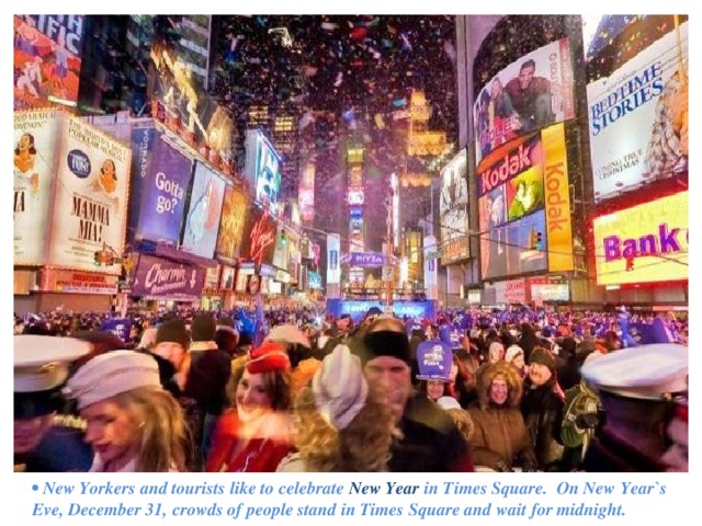 • New  Yorkers and tourists like to celebrate New Year in Times Square. On New Year`s Eve, December 31, crowds of people stand in Times Square and wait for midnight. 
