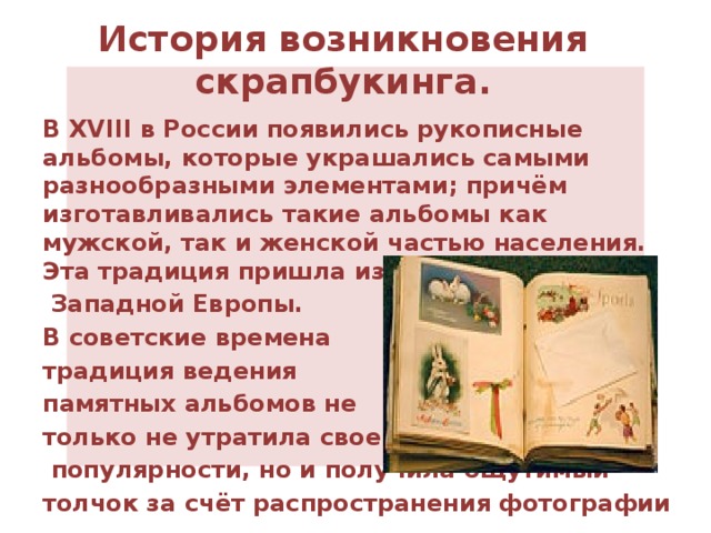 История возникновения скрапбукинга. В XVIII в России появились рукописные альбомы, которые украшались самыми разнообразными элементами; причём изготавливались такие альбомы как мужской, так и женской частью населения. Эта традиция пришла из   Западной Европы.  В советские времена традиция ведения памятных альбомов не только не утратила своей  популярности, но и получила ощутимый толчок за счёт распространения фотографии 