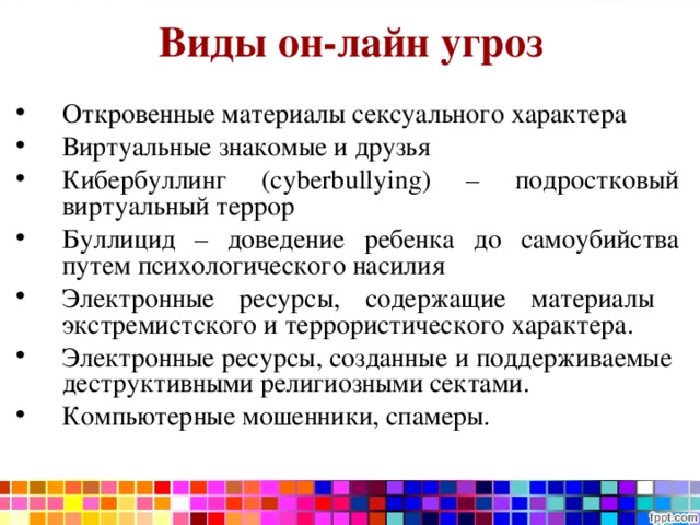 Виды он-лайн угроз Откровенные материалы сексуального характера Виртуальные знакомые и друзья Кибербуллинг (cyberbullying) – подростковый виртуальный террор Буллицид – доведение ребенка до самоубийства путем психологического насилия Электронные ресурсы, содержащие материалы экстремистского и террористического характера. Электронные ресурсы, созданные и поддерживаемые деструктивными религиозными сектами. Компьютерные мошенники, спамеры. 