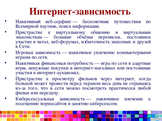 Интернет-зависимость Навязчивый веб-серфинг — бесконечные путешествия по Всемирной паутине, поиск информации. Пристрастие к виртуальному общению и виртуальным знакомствам — большие объёмы переписки, постоянное участие в чатах, веб-форумах, избыточность знакомых и друзей в Сети. Игровая зависимость — навязчивое увлечение компьютерными играми по сети. Навязчивая финансовая потребность — игра по сети в азартные игры, ненужные покупки в интернет-магазинах или постоянные участия в интернет-аукционах. Пристрастие к просмотру фильмов через интернет, когда больной может провести перед экраном весь день не отрываясь из-за того, что в сети можно посмотреть практически любой фильм или передачу. Киберсексуальная зависимость — навязчивое влечение к посещению порносайтов и занятию киберсексом. 