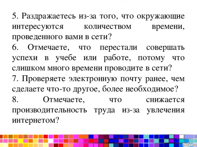 Тест на интернет-зависимость 5. Раздражаетесь из-за того, что окружающие интересуются количеством времени, проведенного вами в сети? 6. Отмечаете, что перестали совершать успехи в учебе или работе, потому что слишком много времени проводите в сети? 7. Проверяете электронную почту ранее, чем сделаете что-то другое, более необходимое? 8. Отмечаете, что снижается производительность труда из-за увлечения интернетом? 
