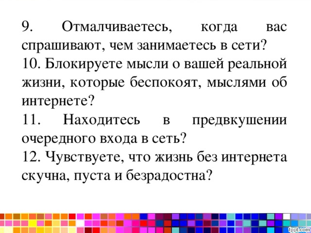 Тест на интернет-зависимость 9. Отмалчиваетесь, когда вас спрашивают, чем занимаетесь в сети? 10. Блокируете мысли о вашей реальной жизни, которые беспокоят, мыслями об интернете? 11. Находитесь в предвкушении очередного входа в сеть? 12. Чувствуете, что жизнь без интернета скучна, пуста и безрадостна? 