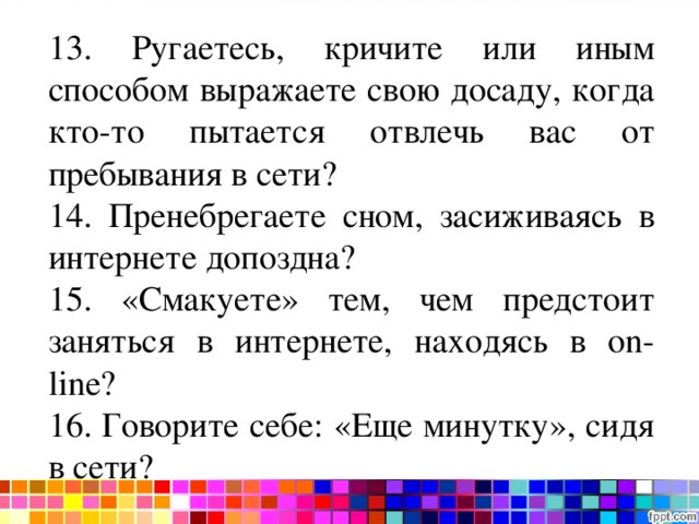 Тест на интернет-зависимость 13. Ругаетесь, кричите или иным способом выражаете свою досаду, когда кто-то пытается отвлечь вас от пребывания в сети? 14. Пренебрегаете сном, засиживаясь в интернете допоздна? 15. «Смакуете» тем, чем предстоит заняться в интернете, находясь в on - line ? 16. Говорите себе: «Еще минутку», сидя в сети? 