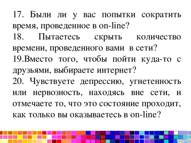 Тест на интернет-зависимость 17. Были ли у вас попытки сократить время, проведенное в on - line ? 18. Пытаетесь скрыть количество времени, проведенного вами в сети? 19.Вместо того, чтобы пойти куда-то с друзьями, выбираете интернет? 20. Чувствуете депрессию, угнетенность или нервозность, находясь вне сети, и отмечаете то, что это состояние проходит, как только вы оказываетесь в on - line ? 