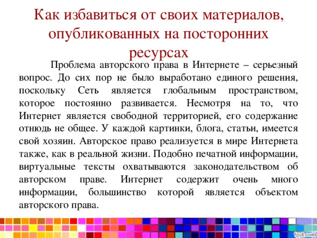 Как избавиться от своих материалов, опубликованных на посторонних ресурсах    Проблема авторского права в Интернете – серьезный вопрос. До сих пор не было выработано единого решения, поскольку Сеть является глобальным пространством, которое постоянно развивается. Несмотря на то, что Интернет является свободной территорией, его содержание отнюдь не общее. У каждой картинки, блога, статьи, имеется свой хозяин. Авторское право реализуется в мире Интернета также, как в реальной жизни. Подобно печатной информации, виртуальные тексты охватываются законодательством об авторском праве. Интернет содержит очень много информации, большинство которой является объектом авторского права. 