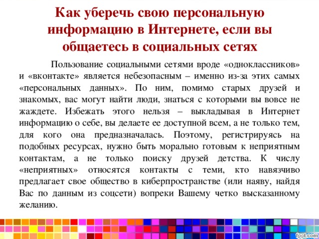 Как уберечь свою персональную информацию в Интернете, если вы общаетесь в социальных сетях    Пользование социальными сетями вроде «одноклассников» и «вконтакте» является небезопасным – именно из-за этих самых «персональных данных». По ним, помимо старых друзей и знакомых, вас могут найти люди, знаться с которыми вы вовсе не жаждете. Избежать этого нельзя – выкладывая в Интернет информацию о себе, вы делаете ее доступной всем, а не только тем, для кого она предназначалась. Поэтому, регистрируясь на подобных ресурсах, нужно быть морально готовым к неприятным контактам, а не только поиску друзей детства. К числу «неприятных» относятся контакты с теми, кто навязчиво предлагает свое общество в киберпространстве (или наяву, найдя Вас по данным из соцсети) вопреки Вашему четко высказанному желанию. 