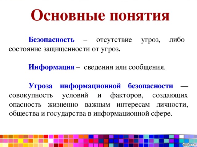 Проблемы информационной безопасности Основные понятия  Безопасность  – отсутствие угроз, либо состояние защищенности от угроз .   Информация  – сведения или сообщения.  Угроза информационной безопасности  — совокупность условий и факторов, создающих опасность жизненно важным интересам личности, общества и государства в информационной сфере. 