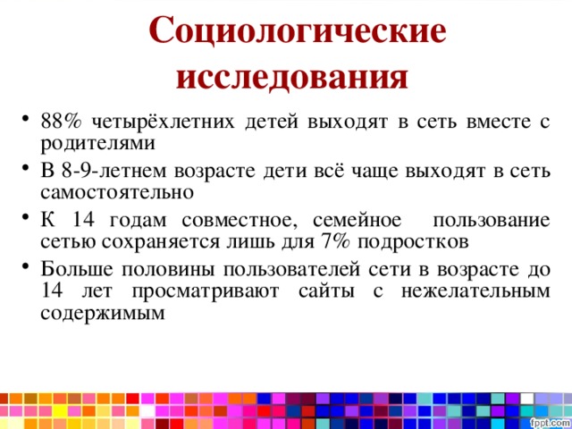 Социологические исследования  88% четырёхлетних детей выходят в сеть вместе с родителями В 8-9-летнем возрасте дети всё чаще выходят в сеть самостоятельно К 14 годам совместное, семейное пользование сетью сохраняется лишь для 7% подростков Больше половины пользователей сети в возрасте до 14 лет просматривают сайты с нежелательным содержимым 