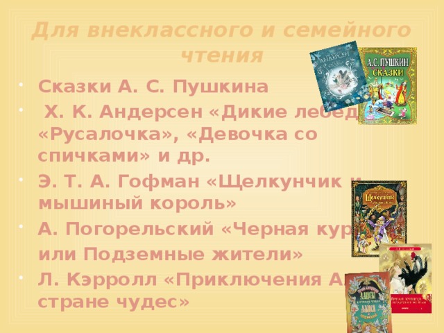 Для внеклассного и семейного чтения Сказки А. С. Пушкина  Х. К. Андерсен «Дикие лебеди», «Русалочка», «Девочка со спичками» и др. Э. Т. А. Гофман «Щелкунчик и мышиный король» А. Погорельский «Черная курица,  или Подземные жители» Л. Кэрролл «Приключения Алисы в стране чудес»  