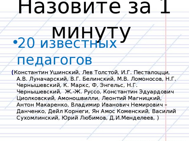 Назовите за 1 минуту 20 известных педагогов ( Константин Ушинский, Лев Толстой, И.Г. Песталоцци, А.В. Луначарский, В.Г. Белинский, М.В. Ломоносов, Н.Г. Чернышевский, К. Маркс, Ф. Энгельс, Н.Г. Чернышевский, Ж.-Ж. Руссо, Константин Эдуардович Циолковский, Амоношвилли, Леонтий Магницкий, Антон Макаренко, Владимир Иванович Немирович – Данченко, Дейл Корнеги, Ян Амос Коменский, Василий Сухомлинский, Юрий Любимов, Д.И.Менделеев, )