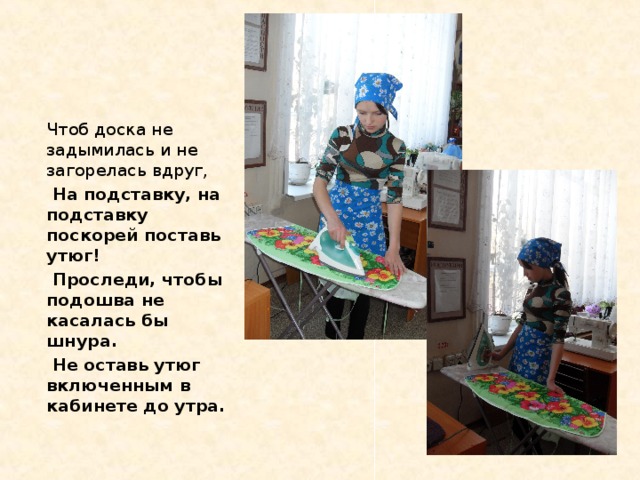 Чтоб доска не задымилась и не загорелась вдруг,  На подставку, на подставку поскорей поставь утюг!  Проследи, чтобы подошва не касалась бы шнура.  Не оставь утюг включенным в кабинете до утра.   