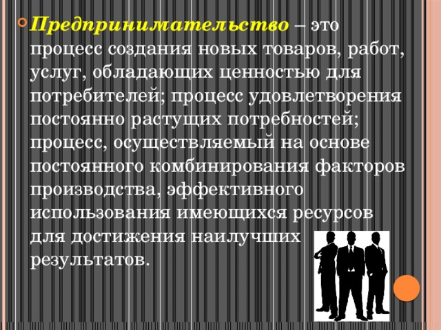 Предпринимательство – это процесс создания новых товаров, работ, услуг, обладающих ценностью для потребителей; процесс удовлетворения постоянно растущих потребностей; процесс, осуществляемый на основе постоянного комбинирования факторов производства, эффективного использования имеющихся ресурсов для достижения наилучших результатов. 