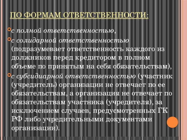 По формам ответственности: с полной ответственностью , с солидарной ответственностью (подразумевает ответственность каждого из должников перед кредитором в полном объеме по принятым на себя обязательствам), с субсидиарной ответственностью (участник (учредитель) организации не отвечает по ее обязательствам, а организация не отвечает по обязательствам участника (учредителя), за исключением случаев, предусмотренных ГК РФ либо учредительными документами организации). 